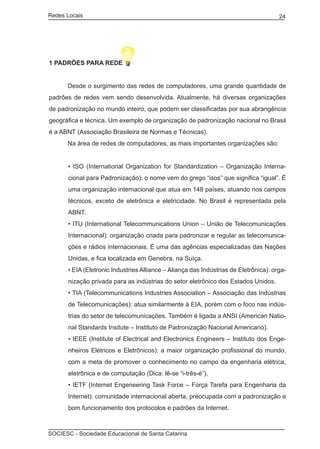 Redes Locais	                                                                          24




1 PADRÕES PARA REDE


	     Desde o surgimento das redes de computadores, uma grande quantidade de
padrões de redes vem sendo desenvolvida. Atualmente, há diversas organizações
de padronização no mundo inteiro, que podem ser classificadas por sua abrangência
geográfica e técnica. Um exemplo de organização de padronização nacional no Brasil
é a ABNT (Associação Brasileira de Normas e Técnicas).
	     Na área de redes de computadores, as mais importantes organizações são:


       • ISO (International Organization for Standardization – Organização Interna-
       cional para Padronização): o nome vem do grego “isos” que significa “igual”. É
       uma organização internacional que atua em 148 países, atuando nos campos
       técnicos, exceto de eletrônica e eletricidade. No Brasil é representada pela
       ABNT.
       • ITU (International Telecommunications Union – União de Telecomunicações
       Internacional): organização criada para padronizar e regular as telecomunica-
       ções e rádios internacionais. É uma das agências especializadas das Nações
       Unidas, e fica localizada em Genebra, na Suíça.
       • EIA (Eletronic Industries Alliance – Aliança das Indústrias de Eletrônica): orga-
       nização privada para as indústrias do setor eletrônico dos Estados Unidos.
       • TIA (Telecommunications Industries Association – Associação das Indústrias
       de Telecomunicações): atua similarmente à EIA, porém com o foco nas indús-
       trias do setor de telecomunicações. Também é ligada a ANSI (American Natio-
       nal Standards Insitute – Instituto de Padronização Nacional Americano).
       • IEEE (Institute of Electrical and Electronics Engineers – Instituto dos Enge-
       nheiros Elétricos e Eletrônicos): a maior organização profissional do mundo,
       com a meta de promover o conhecimento no campo da engenharia elétrica,
       eletrônica e de computação (Dica: lê-se “i-três-é”).
       • IETF (Internet Engeneering Task Force – Força Tarefa para Engenharia da
       Internet): comunidade internacional aberta, preocupada com a padronização e
       bom funcionamento dos protocolos e padrões da Internet.



SOCIESC - Sociedade Educacional de Santa Catarina						
 