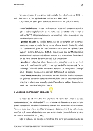 Redes Locais	                                                                    25




	     Um dos principais órgãos para a padronização das redes locais é o IEEE por
meio do comitê 802, que regulamenta e padroniza as redes locais.
	     Os padrões, de forma geral, podem ser classificados em (GALLO, 2003):


       • padrões de jure: ou padrões de direito, são os aprovados por uma organiza-
       ção de padronização formal e credenciada. Pode ser citado como exemplo o
       padrão EIA/TIA 568 para cabeamento estruturado de redes, desenvolvido pela
       EIA em conjunto com a TIA.
       • padrões de facto: ou padrões de fato, são os que surgiram sem o planeja-
       mento de uma organização formal e suas informações são de domínio públi-
       co. Como exemplo, pode ser citado o sistema de arquivos NFS (Network File
       System – Sistema de Arquivos de Rede) desenvolvido pela Sun Microsystem e
       atualmente amplamente utilizado nos sistema Unix e Macintosh. Outro exem-
       plo é o Java, também desenvolvido pela Sun Microsystem.
       • padrões proprietários: são os desenvolvidos especificamente por um fabri-
       cante e não são de domínio público, como o protocolo IPX (Internetwork Packet
       Exchange – Troca de Pacote Inter-redes) da Novel e o SMB (Server Message
       Block – Bloco de Mensagem do Servidor) da Microsoft, por exemplo.
       • padrões de consórcios: similares aos padrões de direito, porém nesse caso
       um grupo de fabricantes se reúne com o intuito de criar um padrão em comum
       e fabricar produtos para o padrão criado. Exemplos de padrões de consórcios
       são o Fast Ethernet e o Gigabit Ethernet.


2 MODELO DE REFERÊNCIA OSI DA ISO


	     O modelo de referência OSI (Open Systems Interconnection – Interconexão de
Sistemas Abertos), foi criado pela ISO com o objetivo de fornecer uma base comum
para a coordenação de desenvolvimento de padrões para a interconexão de sistemas.
Também tem a proposta de identificar áreas para o desenvolvimento ou melhoria dos
padrões, ou fornecer referência comum para a manutenção da consistência de todos
os padrões relacionados (ISO, 1994).
	     Não é finalidade do modelo de referência OSI servir como especificação de



SOCIESC - Sociedade Educacional de Santa Catarina						
 