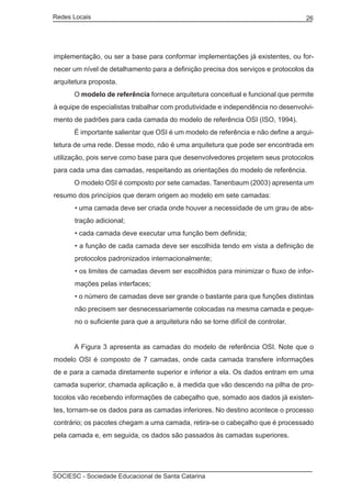 Redes Locais	                                                                      26




implementação, ou ser a base para conformar implementações já existentes, ou for-
necer um nível de detalhamento para a definição precisa dos serviços e protocolos da
arquitetura proposta.
	     O modelo de referência fornece arquitetura conceitual e funcional que permite
à equipe de especialistas trabalhar com produtividade e independência no desenvolvi-
mento de padrões para cada camada do modelo de referência OSI (ISO, 1994).
	     É importante salientar que OSI é um modelo de referência e não define a arqui-
tetura de uma rede. Desse modo, não é uma arquitetura que pode ser encontrada em
utilização, pois serve como base para que desenvolvedores projetem seus protocolos
para cada uma das camadas, respeitando as orientações do modelo de referência.
	     O modelo OSI é composto por sete camadas. Tanenbaum (2003) apresenta um
resumo dos princípios que deram origem ao modelo em sete camadas:
       • uma camada deve ser criada onde houver a necessidade de um grau de abs-
       tração adicional;
       • cada camada deve executar uma função bem definida;
       • a função de cada camada deve ser escolhida tendo em vista a definição de
       protocolos padronizados internacionalmente;
       • os limites de camadas devem ser escolhidos para minimizar o fluxo de infor-
       mações pelas interfaces;
       • o número de camadas deve ser grande o bastante para que funções distintas
       não precisem ser desnecessariamente colocadas na mesma camada e peque-
       no o suficiente para que a arquitetura não se torne difícil de controlar.


	     A Figura 3 apresenta as camadas do modelo de referência OSI. Note que o
modelo OSI é composto de 7 camadas, onde cada camada transfere informações
de e para a camada diretamente superior e inferior a ela. Os dados entram em uma
camada superior, chamada aplicação e, à medida que vão descendo na pilha de pro-
tocolos vão recebendo informações de cabeçalho que, somado aos dados já existen-
tes, tornam-se os dados para as camadas inferiores. No destino acontece o processo
contrário; os pacotes chegam a uma camada, retira-se o cabeçalho que é processado
pela camada e, em seguida, os dados são passados às camadas superiores.




SOCIESC - Sociedade Educacional de Santa Catarina						
 