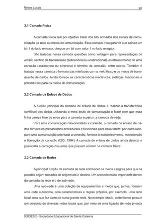 Redes Locais	                                                                      28




2.1 Camada Física


	     A camada física tem por objetivo tratar dos bits enviados nos canais de comu-
nicação da rede ou meios de comunicação. Essa camada visa garantir que saindo um
bit 1 do lado emissor, chegue um bit com valor 1 no lado receptor.
	     São tratadas nessa camada questões como voltagem para representação de
um bit, sentido da transmissão (bidirecional ou unidirecional), estabelecimento de uma
conexão (assíncrona ou síncrona) e término da conexão, entre outros. Também é
tratado nessa camada o formato das interfaces com o meio físico e os meios de trans-
missão de dados. Ainda fornece as características mecânicas, elétricas, funcionais e
procedurais para os meios de comunicação.


2.2 Camada de Enlace de Dados


	     A função principal da camada de enlace de dados é realizar a transferência
confiável dos dados utilizando o meio bruto de comunicação e fazer com que essa
linha pareça livre de erros para a camada superior, a camada de rede.
	     Para uma comunicação não-orientada a conexão, a camada de enlace de da-
dos fornece os mecanismos procedurais e funcionais para essa tarefa; por outro lado,
para uma comunicação orientada a conexão, fornece o estabelecimento, manutenção
e liberação da conexão (ISO, 1994). A camada de enlace de dados ainda detecta e
possibilita a correção dos erros que possam ocorrer na camada física.


2.3 Camada de Redes


	     A principal função da camada de rede é fornecer os meios e regras para que os
pacotes sejam roteados da origem até o destino. Um conceito muito importante dentro
da camada de rede é o de sub-rede.
	     Uma sub-rede é uma coleção de equipamentos e meios que, juntos, formam
uma rede autônoma, com características e regras próprias, por exemplo, uma rede
local, mas que faz parte de outra grande rede. No exemplo citado, poderíamos possuir
um conjunto de diversas redes locais que, por meio de uma ligação de rede privada



SOCIESC - Sociedade Educacional de Santa Catarina						
 