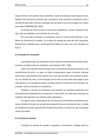 Redes Locais	                                                                     29




virtual, formam uma grande rede corporativa. Cada uma dessas redes locais é consi-
derada uma sub-rede da grande rede corporativa. Esse conceito é importante, pois a
camada de sub-rede controla a operação da sub-rede e sua comunicação com outras
sub-redes (TANENBAUM, 2003).
	     A camada de rede fornece os meios para estabelecer, manter e finalizar cone-
xão entre as entidades comunicantes de uma rede.
	     Em uma rede de difusão, ou broadcast, como as redes locais Ethernet, o pro-
blema de roteamento é simples, as funções da camada de rede são bem pequenas,
praticamente voltadas para o endereçamento lógico da rede, que será estudado na
Aula 5.


2.4 Camada de Transporte


	     A principal função da camada de rede é fornecer transferência de dados trans-
parente e confiável entre as entidades comunicantes (ISO, 1994).
	     Todos os protocolos desenvolvidos para a camada de transporte possuem uma
característica fim-a-fim, ou seja, os dados encapsulados nesse momento somente
serão lidos e aproveitados pelo destino final. Isso não acontece nas camadas anterio-
res: na camada de rede, a comunicação ocorre entre as sub-redes até chegar à sub-
rede destino; e na camada de enlace de dados entre os enlaces de comunicação, por
exemplo, entre os switches ou roteadores.
	     Também a camada de transporte visa fornecer às camadas superiores uma
transparência principalmente de mudanças no meio físico, de modo que mudanças no
hardware não deveriam ser sentidas pelas aplicações.
	     Em alguns casos, dependendo do nível de serviço fornecido às camadas supe-
riores, também é função da camada de transporte fornecer controle de fluxo, controle
de congestionamento e garantia de entrega dos pacotes na ordem em que os pacotes
saíram da origem.


2.5 Camada de Sessão


	     A função da camada de sessão é organizar e sincronizar o diálogo entre as



SOCIESC - Sociedade Educacional de Santa Catarina						
 