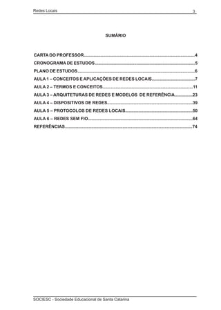 Redes Locais	                                                                                                        3




                                                     SUMÁRIO



CARTA DO PROFESSOR ............................................................................................. 4
CRONOGRAMA DE ESTUDOS .................................................................................... 5
PLANO DE ESTUDOS ................................................................................................... 6
AULA 1 – CONCEITOS E APLICAÇÕES DE REDES LOCAIS....................................7
AULA 2 – TERMOS E CONCEITOS...........................................................................11
AULA 3 – ARQUITETURAS DE REDES E MODELOS DE REFERÊNCIA...............23
AULA 4 – DISPOSITIVOS DE REDES.......................................................................39
AULA 5 – PROTOCOLOS DE REDES LOCAIS........................................................50
AULA 6 – REDES SEM FIO.......................................................................................64
REFERÊNCIAS .......................................................................................................... 74




SOCIESC - Sociedade Educacional de Santa Catarina						
 