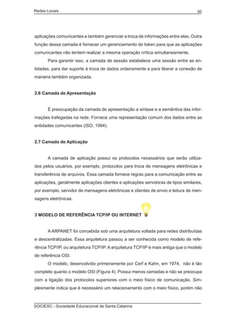 Redes Locais	                                                                      30




aplicações comunicantes e também gerenciar a troca de informações entre elas. Outra
função dessa camada é fornecer um gerenciamento de token para que as aplicações
comunicantes não tentem realizar a mesma operação crítica simultaneamente.
	     Para garantir isso, a camada de sessão estabelece uma sessão entre as en-
tidades, para dar suporte à troca de dados ordeiramente e para liberar a conexão de
maneira também organizada.


2.6 Camada de Apresentação


	     É preocupação da camada de apresentação a sintaxe e a semântica das infor-
mações trafegadas na rede. Fornece uma representação comum dos dados entre as
entidades comunicantes (ISO, 1994).


2.7 Camada de Aplicação


	     A camada de aplicação possui os protocolos necessários que serão utiliza-
dos pelos usuários, por exemplo, protocolos para troca de mensagens eletrônicas e
transferência de arquivos. Essa camada fornece regras para a comunicação entre as
aplicações, geralmente aplicações clientes e aplicações servidoras de tipos similares,
por exemplo, servidor de mensagens eletrônicas e clientes de envio e leitura de men-
sagens eletrônicas.


3 MODELO DE REFERÊNCIA TCP/IP OU INTERNET


	     A ARPANET foi concebida sob uma arquitetura voltada para redes distribuídas
e descentralizadas. Essa arquitetura passou a ser conhecida como modelo de refe-
rência TCP/IP, ou arquitetura TCP/IP. A arquitetura TCP/IP é mais antiga que o modelo
de referência OSI.
	     O modelo, desenvolvido primeiramente por Cerf e Kahn, em 1974, não é tão
completo quanto o modelo OSI (Figura 4). Possui menos camadas e não se preocupa
com a ligação dos protocolos superiores com o meio físico de comunicação. Sim-
plesmente indica que é necessário um relacionamento com o meio físico, porém não



SOCIESC - Sociedade Educacional de Santa Catarina						
 