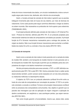 Redes Locais	                                                                     32




Antes de iniciar a transmissão dos dados, um circuito é estabelecido e toda a comuni-
cação segue pela mesma rota, dedicada, até o término da conversação.
	     Assim, a função principal da camada de inter-redes é garantir que os pacotes
trafeguem livremente pela rede em busca de seu destino, por meio de técnicas de
roteamento. Como cada pacote pode seguir caminhos diferentes e chegar ao destino
na ordem incorreta. São necessários os protocolos de nível superior para ordená-los
(TANENBAUM, 2003).
	     O principal protocolo definido pela camada de inter-redes é o IP (Internet Pro-
tocol – Protocol da Internet), definido pela RFC 791. É um protocolo projetado para
interconectar sistemas de redes de computadores comutados por pacotes. A principal
função do IP é fornecer mecanismos necessários para a entrega dos pacotes, da
origem ao destino. Não é sua função fornecer mecanismos para aumentar a confiabi-
lidade dos dados fim-a-fim ou controlar o fluxo dos dados (RFC791:1981).


3.2 Camada de transporte


	     Assim como a camada de inter-redes é muito parecida com a camada de redes
do modelo OSI, também a de transporte do modelo Internet é muito parecida com a
de transporte do modelo OSI. Sua função é permitir que as entidades pares dos com-
putadores de origem e de destino mantenham conversação.
	     Há dois principais protocolos para essa camada, o TCP  e o UDP, definidos res-
pectivamente pela RFC 793 e pela RFC 768. Outros protocolos foram e estão sendo
desenvolvidos também, porém sempre sendo baseados em um dos dois protocolos,
ou realizando melhorias no desempenho desses.
	     O objetivo do TCP é ser um protocolo altamente confiável fim-a-fim entre os
hosts de uma rede de computadores por comutação de pacotes. O TCP é um proto-
colo orientado a conexão e confiável. Fornece comunicação interprocessos confiável
entre os processos dos computadores comunicantes. Seu objetivo é garantir que os
pacotes das mensagens que são da aplicação de origem cheguem à aplicação de
destino corretamente, em seqüência e, caso aconteçam perdas, que sejam reenvia-
dos (RFC793:1981).
	     Tem como função garantir a funcionalidade, mesmo que, abaixo dele, exista



SOCIESC - Sociedade Educacional de Santa Catarina						
 