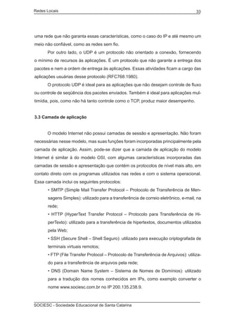 Redes Locais	                                                                        33




uma rede que não garanta essas características, como o caso do IP e até mesmo um
meio não confiável, como as redes sem fio.
	     Por outro lado, o UDP é um protocolo não orientado a conexão, fornecendo
o mínimo de recursos às aplicações. É um protocolo que não garante a entrega dos
pacotes e nem a ordem de entrega às aplicações. Essas atividades ficam a cargo das
aplicações usuárias desse protocolo (RFC768:1980).
	     O protocolo UDP é ideal para as aplicações que não desejam controle de fluxo
ou controle de seqüência dos pacotes enviados. Também é ideal para aplicações mul-
timídia, pois, como não há tanto controle como o TCP, produz maior desempenho.


3.3 Camada de aplicação


	     O modelo Internet não possui camadas de sessão e apresentação. Não foram
necessárias nesse modelo, mas suas funções foram incorporadas principalmente pela
camada de aplicação. Assim, pode-se dizer que a camada de aplicação do modelo
Internet é similar à do modelo OSI, com algumas características incorporadas das
camadas de sessão e apresentação que contém os protocolos de nível mais alto, em
contato direto com os programas utilizados nas redes e com o sistema operacional.
Essa camada inclui os seguintes protocolos:
       • SMTP (Simple Mail Transfer Protocol – Protocolo de Transferência de Men-
       sagens Simples): utilizado para a transferência de correio eletrônico, e-mail, na
       rede;
       • HTTP (HyperText Transfer Protocol – Protocolo para Transferência de Hi-
       perTexto): utilizado para a transferência de hipertextos, documentos utilizados
       pela Web;
       • SSH (Secure Shell – Shell Seguro): utilizado para execução criptografada de
       terminais virtuais remotos;
       • FTP (File Transfer Protocol – Protocolo de Transferência de Arquivos): utiliza-
       do para a transferência de arquivos pela rede;
       • DNS (Domain Name System – Sistema de Nomes de Domínios): utilizado
       para a tradução dos nomes conhecidos em IPs, como exemplo converter o
       nome www.sociesc.com.br no IP 200.135.238.9.



SOCIESC - Sociedade Educacional de Santa Catarina						
 