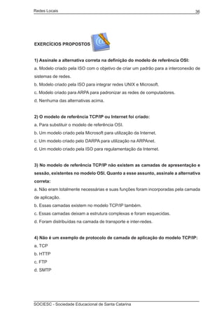 Redes Locais	                                                                  36




EXERCÍCIOS PROPOSTOS


1) Assinale a alternativa correta na definição do modelo de referência OSI:
a. Modelo criado pela ISO com o objetivo de criar um padrão para a interconexão de
sistemas de redes.
b. Modelo criado pela ISO para integrar redes UNIX e Microsoft.
c. Modelo criado para ARPA para padronizar as redes de computadores.
d. Nenhuma das alternativas acima.


2) O modelo de referência TCP/IP ou Internet foi criado:
a. Para substituir o modelo de referência OSI.
b. Um modelo criado pela Microsoft para utilização da Internet.
c. Um modelo criado pelo DARPA para utilização na ARPAnet.
d. Um modelo criado pela ISO para regulamentação da Internet.


3) No modelo de referência TCP/IP não existem as camadas de apresentação e
sessão, existentes no modelo OSI. Quanto a esse assunto, assinale a alternativa
correta:
a. Não eram totalmente necessárias e suas funções foram incorporadas pela camada
de aplicação.
b. Essas camadas existem no modelo TCP/IP também.
c. Essas camadas deixam a estrutura complexas e foram esquecidas.
d. Foram distribuídas na camada de transporte e inter-redes.


4) Não é um exemplo de protocolo de camada de aplicação do modelo TCP/IP:
a. TCP
b. HTTP
c. FTP
d. SMTP




SOCIESC - Sociedade Educacional de Santa Catarina						
 