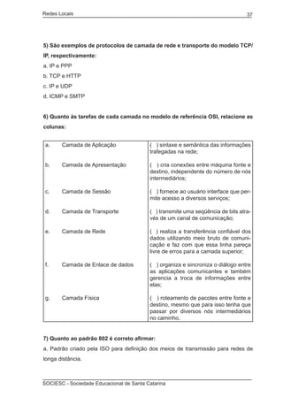 Redes Locais	                                                                    37




5) São exemplos de protocolos de camada de rede e transporte do modelo TCP/
IP, respectivamente:
a. IP e PPP
b. TCP e HTTP
c. IP e UDP
d. ICMP e SMTP


6) Quanto às tarefas de cada camada no modelo de referência OSI, relacione as
colunas:


 a.	   Camada de Aplicação              (   ) sintaxe e semântica das informações
                                        trafegadas na rede;

 b.	   Camada de Apresentação           ( ) cria conexões entre máquina fonte e
                                        destino, independente do número de nós
                                        intermediários;

 c.	   Camada de Sessão                 ( ) fornece ao usuário interface que per-
                                        mite acesso a diversos serviços;

 d.	   Camada de Transporte             ( ) transmite uma seqüência de bits atra-
                                        vés de um canal de comunicação;

 e.	   Camada de Rede                   (   ) realiza a transferência confiável dos
                                        dados utilizando meio bruto de comuni-
                                        cação e faz com que essa linha pareça
                                        livre de erros para a camada superior;

 f.	   Camada de Enlace de dados        ( ) organiza e sincroniza o diálogo entre
                                        as aplicações comunicantes e também
                                        gerencia a troca de informações entre
                                        elas;

 g.	   Camada Física                    ( ) roteamento de pacotes entre fonte e
                                        destino, mesmo que para isso tenha que
                                        passar por diversos nós intermediários
                                        no caminho.


7) Quanto ao padrão 802 é correto afirmar:
a. Padrão criado pela ISO para definição dos meios de transmissão para redes de
longa distância.



SOCIESC - Sociedade Educacional de Santa Catarina						
 