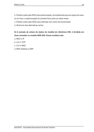 Redes Locais	                                                                    38




b. Padrão criado pelo IEEE para padronização, principalmente para as regras de aces-
so ao meio, e padronização da camada física para as redes locais.
c. Padrão criado pelo IEEE para definição dos meios de transmissão.
d. Nenhuma das alternativas acima.


8) A camada de enlace de dados do modelo de referência OSI, é dividida em
duas camadas no modelo IEEE 802. Esses modelos são:
a. MAC e IP
b. LLC e TCP
c. LLC e MAC
d. MAC Address e ARP




SOCIESC - Sociedade Educacional de Santa Catarina						
 