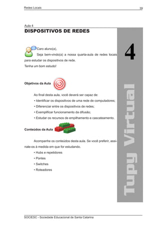 Redes Locais	                                                         39




Aula 4
DISPOSITIVOS DE REDES


           Caro aluno(a),
           Seja bem-vindo(a) a nossa quarta-aula de redes locais
para estudar os dispositivos de rede.
Tenha um bom estudo!




Objetivos da Aula


	        Ao final desta aula, você deverá ser capaz de:
         • Identificar os dispositivos de uma rede de computadores;
         • Diferenciar entre os dispositivos de redes;
         • Exemplificar funcionamento da difusão;
         • Estudar os recursos de empilhamento e cascateamento.


Conteúdos da Aula
	
	        Acompanhe os conteúdos desta aula. Se você preferir, assi-
nale-os à medida em que for estudando.
	        • Hubs e repetidores
	        • Pontes
	        • Switches
	        • Roteadores




SOCIESC - Sociedade Educacional de Santa Catarina						
 