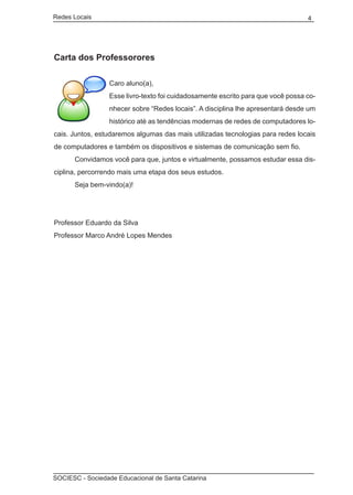 Redes Locais	                                                                    4




Carta dos Professorores

                 Caro aluno(a),
                 Esse livro-texto foi cuidadosamente escrito para que você possa co-
                 nhecer sobre “Redes locais”. A disciplina lhe apresentará desde um
                 histórico até as tendências modernas de redes de computadores lo-
cais. Juntos, estudaremos algumas das mais utilizadas tecnologias para redes locais
de computadores e também os dispositivos e sistemas de comunicação sem fio.
	     Convidamos você para que, juntos e virtualmente, possamos estudar essa dis-
ciplina, percorrendo mais uma etapa dos seus estudos.
	     Seja bem-vindo(a)!




Professor Eduardo da Silva
Professor Marco André Lopes Mendes




SOCIESC - Sociedade Educacional de Santa Catarina						
 