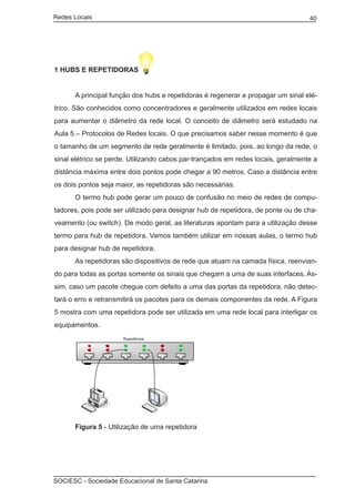 Redes Locais	                                                                     40




1 HUBS E REPETIDORAS


	     A principal função dos hubs e repetidoras é regenerar e propagar um sinal elé-
trico. São conhecidos como concentradores e geralmente utilizados em redes locais
para aumentar o diâmetro da rede local. O conceito de diâmetro será estudado na
Aula 5 – Protocolos de Redes locais. O que precisamos saber nesse momento é que
o tamanho de um segmento de rede geralmente é limitado, pois, ao longo da rede, o
sinal elétrico se perde. Utilizando cabos par-trançados em redes locais, geralmente a
distância máxima entre dois pontos pode chegar a 90 metros. Caso a distância entre
os dois pontos seja maior, as repetidoras são necessárias.
	     O termo hub pode gerar um pouco de confusão no meio de redes de compu-
tadores, pois pode ser utilizado para designar hub de repetidora, de ponte ou de cha-
veamento (ou switch). De modo geral, as literaturas apontam para a utilização desse
termo para hub de repetidora. Vamos também utilizar em nossas aulas, o termo hub
para designar hub de repetidora.
	     As repetidoras são dispositivos de rede que atuam na camada física, reenvian-
do para todas as portas somente os sinais que chegam a uma de suas interfaces. As-
sim, caso um pacote chegue com defeito a uma das portas da repetidora, não detec-
tará o erro e retransmitirá os pacotes para os demais componentes da rede. A Figura
5 mostra com uma repetidora pode ser utilizada em uma rede local para interligar os
equipamentos.




	     Figura 5 - Utilização de uma repetidora




SOCIESC - Sociedade Educacional de Santa Catarina						
 