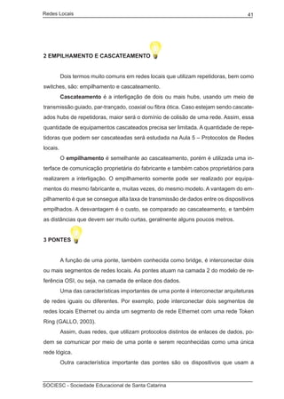 Redes Locais	                                                                       41




2 EMPILHAMENTO E CASCATEAMENTO


	         Dois termos muito comuns em redes locais que utilizam repetidoras, bem como
switches, são: empilhamento e cascateamento.
	         Cascateamento é a interligação de dois ou mais hubs, usando um meio de
transmissão guiado, par-trançado, coaxial ou fibra ótica. Caso estejam sendo cascate-
ados hubs de repetidoras, maior será o domínio de colisão de uma rede. Assim, essa
quantidade de equipamentos cascateados precisa ser limitada. A quantidade de repe-
tidoras que podem ser cascateadas será estudada na Aula 5 – Protocolos de Redes
locais.
	         O empilhamento é semelhante ao cascateamento, porém é utilizada uma in-
terface de comunicação proprietária do fabricante e também cabos proprietários para
realizarem a interligação. O empilhamento somente pode ser realizado por equipa-
mentos do mesmo fabricante e, muitas vezes, do mesmo modelo. A vantagem do em-
pilhamento é que se consegue alta taxa de transmissão de dados entre os dispositivos
empilhados. A desvantagem é o custo, se comparado ao cascateamento, e também
as distâncias que devem ser muito curtas, geralmente alguns poucos metros.


3 PONTES


	         A função de uma ponte, também conhecida como bridge, é interconectar dois
ou mais segmentos de redes locais. As pontes atuam na camada 2 do modelo de re-
ferência OSI, ou seja, na camada de enlace dos dados.
	         Uma das características importantes de uma ponte é interconectar arquiteturas
de redes iguais ou diferentes. Por exemplo, pode interconectar dois segmentos de
redes locais Ethernet ou ainda um segmento de rede Ethernet com uma rede Token
Ring (GALLO, 2003).
	         Assim, duas redes, que utilizam protocolos distintos de enlaces de dados, po-
dem se comunicar por meio de uma ponte e serem reconhecidas como uma única
rede lógica.
	         Outra característica importante das pontes são os dispositivos que usam a



SOCIESC - Sociedade Educacional de Santa Catarina						
 