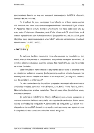 Redes Locais	                                                                       43




computadores da rede, ou seja, um broadcast, esse endereço de MAC é informado
como FF:FF:FF:FF:FF:FF.
	     No broadcast de rede, o processo é semelhante, no entanto esses pacotes
são enviados para todos os computadores pertencentes à mesma rede lógica ou rede
IP. Apesar de não ser comum, dentro de uma mesma rede física pode existir uma ou
mais redes IP diferentes. Os endereços de IP são números de 32 bits divididos em 4
octetos representados com números decimais, que podem ir de 0 até 255. Assim, para
identificar todos os computadores de uma rede IP, utiliza-se o endereço de broadcast
definido como 255.255.255.255.


4 SWITCHES


	     Os swiches, também conhecidos como chaveadores ou comutadores, têm
como principal função fazer o chaveamento dos pacotes de origem ao destino. Os
switches são dispositivos que atuam na camada 2 do modelo OSI, ou seja, na camada
de enlace de dados.
	     Essa confusão de nomenclatura se dá pelo fato de que tanto os switches como
os roteadores, realizam o processo de chaveamento, porém o primeiro, baseado nos
endereços de camada de enlace de dados, os endereços MAC; e o segundo, baseado
nos de camada 3, os endereços IP.
	     Os switches também são dispositivos que podem ser encontrados em diversos
ambientes de redes, como nas redes Ethernet, ATM, FDDI, Frame Relay e, outros.
Nós nos limitaremos a analisar os switches Ethernet, pois é o tipo de rede local predo-
minante atualmente.
	     Os switches de rede Ethernet filtram o tráfego em cada uma de suas portas e
somente enviam os dados ao computador para o qual estão destinados. Assim, se um
quadro é enviado pelo computador A, com destino ao computador D, o switch reco-
nhecerá o endereço MAC de destino e enviará o quadro somente para a porta em que
o computador D está conectado, conforme mostra a Figura 7.




SOCIESC - Sociedade Educacional de Santa Catarina						
 