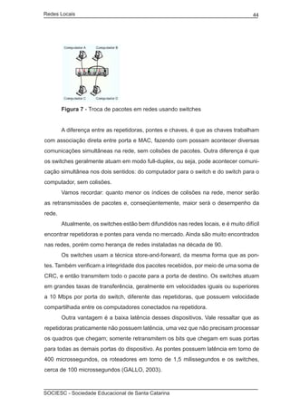 Redes Locais	                                                                        44




	       Figura 7 - Troca de pacotes em redes usando switches


	       A diferença entre as repetidoras, pontes e chaves, é que as chaves trabalham
com associação direta entre porta e MAC, fazendo com possam acontecer diversas
comunicações simultâneas na rede, sem colisões de pacotes. Outra diferença é que
os switches geralmente atuam em modo full-duplex, ou seja, pode acontecer comuni-
cação simultânea nos dois sentidos: do computador para o switch e do switch para o
computador, sem colisões.
	       Vamos recordar: quanto menor os índices de colisões na rede, menor serão
as retransmissões de pacotes e, conseqüentemente, maior será o desempenho da
rede.
	       Atualmente, os switches estão bem difundidos nas redes locais, e é muito difícil
encontrar repetidoras e pontes para venda no mercado. Ainda são muito encontrados
nas redes, porém como herança de redes instaladas na década de 90.
	       Os switches usam a técnica store-and-forward, da mesma forma que as pon-
tes. Também verificam a integridade dos pacotes recebidos, por meio de uma soma de
CRC, e então transmitem todo o pacote para a porta de destino. Os switches atuam
em grandes taxas de transferência, geralmente em velocidades iguais ou superiores
a 10 Mbps por porta do switch, diferente das repetidoras, que possuem velocidade
compartilhada entre os computadores conectados na repetidora.
	       Outra vantagem é a baixa latência desses dispositivos. Vale ressaltar que as
repetidoras praticamente não possuem latência, uma vez que não precisam processar
os quadros que chegam; somente retransmitem os bits que chegam em suas portas
para todas as demais portas do dispositivo. As pontes possuem latência em torno de
400 microssegundos, os roteadores em torno de 1,5 milissegundos e os switches,
cerca de 100 microssegundos (GALLO, 2003).



SOCIESC - Sociedade Educacional de Santa Catarina						
 