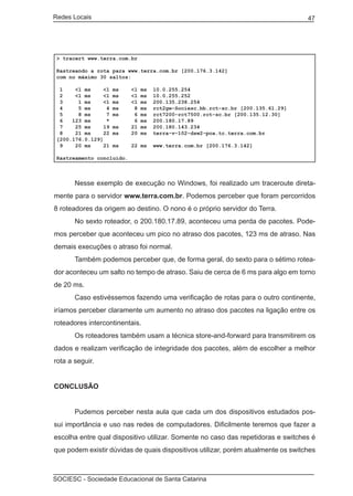 Redes Locais	                                                                         47




    > tracert www.terra.com.br

    Rastreando a rota para www.terra.com.br [200.176.3.142]
    com no máximo 30 saltos:

     1    <1 ms     <1   ms   <1   ms   10.0.255.254
     2    <1 ms     <1   ms   <1   ms   10.0.255.252
     3     1 ms     <1   ms   <1   ms   200.135.238.254
     4     5 ms      4   ms    8   ms   rct2gw-Sociesc.bb.rct-sc.br [200.135.61.29]
     5     8 ms      7   ms    6   ms   rct7200-rct7500.rct-sc.br [200.135.12.30]
     6   123 ms      *         6   ms   200.180.17.89
     7    25 ms     19   ms   21   ms   200.180.143.234
     8    21 ms     22   ms   20   ms   terra-v-102-dsw2-poa.tc.terra.com.br
    [200.176.0.129]
     9    20 ms     21   ms   22 ms     www.terra.com.br [200.176.3.142]

    Rastreamento concluído.



	         Nesse exemplo de execução no Windows, foi realizado um traceroute direta-
mente para o servidor www.terra.com.br. Podemos perceber que foram percorridos
8 roteadores da origem ao destino. O nono é o próprio servidor do Terra.
	         No sexto roteador, o 200.180.17.89, aconteceu uma perda de pacotes. Pode-
mos perceber que aconteceu um pico no atraso dos pacotes, 123 ms de atraso. Nas
demais execuções o atraso foi normal.
	         Também podemos perceber que, de forma geral, do sexto para o sétimo rotea-
dor aconteceu um salto no tempo de atraso. Saiu de cerca de 6 ms para algo em torno
de 20 ms.
	         Caso estivéssemos fazendo uma verificação de rotas para o outro continente,
iríamos perceber claramente um aumento no atraso dos pacotes na ligação entre os
roteadores intercontinentais.
	         Os roteadores também usam a técnica store-and-forward para transmitirem os
dados e realizam verificação de integridade dos pacotes, além de escolher a melhor
rota a seguir.


CONCLUSÃO


	         Pudemos perceber nesta aula que cada um dos dispositivos estudados pos-
sui importância e uso nas redes de computadores. Dificilmente teremos que fazer a
escolha entre qual dispositivo utilizar. Somente no caso das repetidoras e switches é
que podem existir dúvidas de quais dispositivos utilizar, porém atualmente os switches



SOCIESC - Sociedade Educacional de Santa Catarina						
 