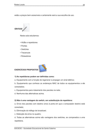 Redes Locais	                                                               48




estão a preços bem acessíveis e certamente será a sua escolha de uso.




SÍNTESE


	     Nesta aula estudamos:


	     • HUBs e repetidores
	     • Pontes
	     • Switches
	     • Traceroute
	     • Roteadores




EXERCÍCIOS PROPOSTOS


1) As repetidoras podem ser definidas como:
a. Equipamento com a função de regenerar e propagar um sinal elétrico;
b. Equipamento que conhece os endereços MAC de todos os equipamentos a ele
conectados;
c. Equipamentos para roteamento dos pacotes na rede;
d. Nenhuma das alternativas acima.


2) Não é uma vantagem do switch, em substituição da repetidora:
a. Envio dos pacotes com destino único à porta em que o computador destino está
conectado;
b. Eliminação do tráfego de broadcast;
c. Detecção de erros no quadro;
d. Todas as alternativas acima são vantagens dos switches, se comparados a uma
repetidora.



SOCIESC - Sociedade Educacional de Santa Catarina						
 