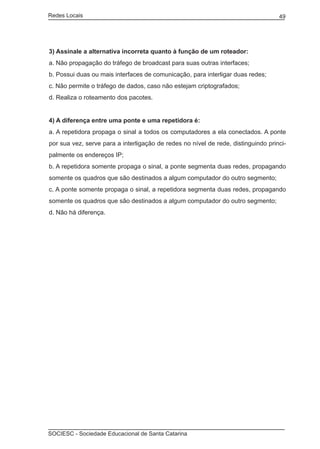 Redes Locais	                                                                      49




3) Assinale a alternativa incorreta quanto à função de um roteador:
a. Não propagação do tráfego de broadcast para suas outras interfaces;
b. Possui duas ou mais interfaces de comunicação, para interligar duas redes;
c. Não permite o tráfego de dados, caso não estejam criptografados;
d. Realiza o roteamento dos pacotes.


4) A diferença entre uma ponte e uma repetidora é:
a. A repetidora propaga o sinal a todos os computadores a ela conectados. A ponte
por sua vez, serve para a interligação de redes no nível de rede, distinguindo princi-
palmente os endereços IP;
b. A repetidora somente propaga o sinal, a ponte segmenta duas redes, propagando
somente os quadros que são destinados a algum computador do outro segmento;
c. A ponte somente propaga o sinal, a repetidora segmenta duas redes, propagando
somente os quadros que são destinados a algum computador do outro segmento;
d. Não há diferença.




SOCIESC - Sociedade Educacional de Santa Catarina						
 