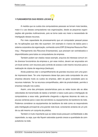 Redes Locais	                                                                    51




1 FUNDAMENTOS DAS REDES LOCAIS


	     À medida que os custos dos computadores pessoais se tornam mais baratos,
maior é o uso desses computadores nas organizações, desde as pequenas organi-
zações até grandes multinacionais, pois se torna cada vez maior a necessidade de
interligação desses recursos.
	     Por mais capacidade de processamento que um computador pessoal possa
ter, há aplicações que eles não suportam. Um exemplo é o banco de dados para o
sistema corporativo da organização, conhecido como ERP (Enterprise Resource Plan-
ning – Planejamento dos Recursos Empresariais), que precisam ser centralizados e
disponibilizados para todos os computadores da empresa.
	     Também podem ser citados nesse exemplo, arquivos de interesse comum en-
tre diversos funcionários da empresa e, por esse motivo, devem ser arquivados em
um local central, com recursos para controle de acesso e até mesmo recursos para a
realização de cópias de segurança (backups).
	     Ainda podemos citar o compartilhamento de grandes recursos com uma gran-
de impressora laser. Ter uma impressora desse tipo para cada computador de uma
empresa elevaria muito os custos da empresa, além de gerar ociosidade para os
recursos materiais. Ter os recursos compartilhados, além de produtividade, permite à
empresa redução nos custos.
	     Assim, uma das principais características para as redes locais são as altas
velocidades de transmissão de dados e também o baixo custo para a interligação de
computadores a essa rede, geralmente chegando a algumas dezenas de reais ou
poucas centenas para o caso dos servidores ou equipamentos de backbone da rede.
Podemos considerar os equipamentos de backbone da rede como os responsáveis
pela interligação principal de uma grande rede local, conectando andares de um pré-
dio ou até mesmo um conjunto de prédios.
	     Também é muito importante que as redes locais possuam confiabilidade e alta
capacidade, ou seja, que não fiquem saturadas quando cresce a quantidade de com-
putadores na rede.




SOCIESC - Sociedade Educacional de Santa Catarina						
 