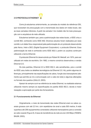 Redes Locais	                                                                    52




2 O PROTOCOLO ETHERNET


	     Como já estudamos anteriormente, as camadas do modelo de referência OSI,
que necessitam de preocupação com a transmissão dos dados em redes locais, são
as duas camadas inferiores. A partir da camada 3 do modelo não há mais preocupa-
ção com a arquitetura de rede utilizada.
	     Estudamos também que, para a padronização das redes locais, o IEEE criou o
comitê 802, conhecido como IEEE 802. Diversos estudos foram realizados por esse
comitê e um deles ficou responsável pela padronização de um protocolo desenvolvido
pela Xerox, Intel e DEC (Digital Equipment Corporation): o protocolo Ethernet. Essa
padronização de rede é conhecida como IEEE 802.3, porém os usuários continuam
utilizando o termo Ethernet.
	     O protocolo Ethernet foi desenvolvido por Robert M. Metcalf, em 1974, para ser
utilizado em redes de escritório. Em 1982, o mesmo consórcio desenvolveu a versão
Ethernet 2.0.
	     Os dois padrões, Ethernet 2.0 e IEEE 802.3, são semelhantes, pois o comitê
do IEEE usou todos os detalhes tecnológicos da Ethernet 2.0. Há, porém algumas di-
ferenças, principalmente nas especificações de cabos, função dos transceptores (ele-
mento que permite ao nó a comunicação com o cabo de rede) e algumas alterações
no formato dos quadros (GALLO, 2003).
	     Apesar de sempre ouvir-se referência às redes Ethernet, na realidade estamos
utilizando mesmo sempre as especificações do padrão IEEE 802.3, devido à maior
recepção a aprovação por parte dos fornecedores.


2.1 Funcionamento da Ethernet


	     Originalmente, o meio de transmissão das redes Ethernet eram os cabos co-
axiais grossos com até 2,5 km, com repetidores de sinal a cada 500 metros. A rede
suportava até 256 equipamentos conectados utilizando transceptores para a conexão
ao cabo coaxial (Figura 9). A taxa de transferência da rede era de 2,94 Mbps (TANEN-
BAUM, 2003).



SOCIESC - Sociedade Educacional de Santa Catarina						
 