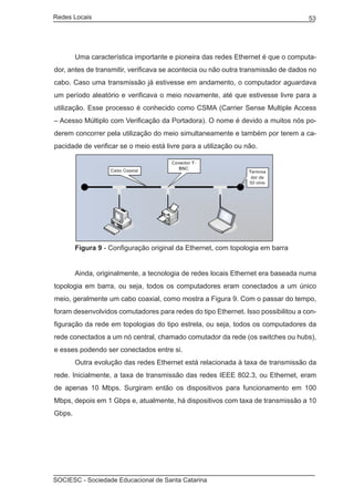 Redes Locais	                                                                      53




	       Uma característica importante e pioneira das redes Ethernet é que o computa-
dor, antes de transmitir, verificava se acontecia ou não outra transmissão de dados no
cabo. Caso uma transmissão já estivesse em andamento, o computador aguardava
um período aleatório e verificava o meio novamente, até que estivesse livre para a
utilização. Esse processo é conhecido como CSMA (Carrier Sense Multiple Access
– Acesso Múltiplo com Verificação da Portadora). O nome é devido a muitos nós po-
derem concorrer pela utilização do meio simultaneamente e também por terem a ca-
pacidade de verificar se o meio está livre para a utilização ou não.




	       Figura 9 - Configuração original da Ethernet, com topologia em barra


	       Ainda, originalmente, a tecnologia de redes locais Ethernet era baseada numa
topologia em barra, ou seja, todos os computadores eram conectados a um único
meio, geralmente um cabo coaxial, como mostra a Figura 9. Com o passar do tempo,
foram desenvolvidos comutadores para redes do tipo Ethernet. Isso possibilitou a con-
figuração da rede em topologias do tipo estrela, ou seja, todos os computadores da
rede conectados a um nó central, chamado comutador da rede (os switches ou hubs),
e esses podendo ser conectados entre si.
	       Outra evolução das redes Ethernet está relacionada à taxa de transmissão da
rede. Inicialmente, a taxa de transmissão das redes IEEE 802.3, ou Ethernet, eram
de apenas 10 Mbps. Surgiram então os dispositivos para funcionamento em 100
Mbps, depois em 1 Gbps e, atualmente, há dispositivos com taxa de transmissão a 10
Gbps.




SOCIESC - Sociedade Educacional de Santa Catarina						
 