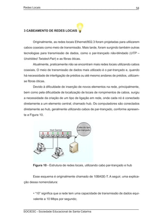 Redes Locais	                                                                      54




3 Cabeamento de redes locais


	      Originalmente, as redes locais Ethernet/802.3 foram projetadas para utilizarem
cabos coaxiais como meio de transmissão. Mais tarde, foram surgindo também outras
tecnologias para transmissão de dados, como o par-trançado não-blindado (UTP –
Unshilded Twisted-Pair) e as fibras óticas.
	      Atualmente, praticamente não se encontram mais redes locais utilizando cabos
coaxiais. O meio de transmissão de dados mais utilizado é o par-trançado e, quando
há necessidade de interligação de prédios ou até mesmo andares de prédios, utilizam-
se fibras óticas.
	      Devido à dificuldade de inserção de novos elementos na rede, principalmente,
bem como pela dificuldade de localização de locais de rompimentos de cabos, surgiu
a necessidade da criação de um tipo de ligação em rede, onde cada nó é conectado
diretamente a um elemento central, chamado hub. Os computadores são conectados
diretamente ao hub, geralmente utilizando cabos de par-trançado, conforme apresen-
ta a Figura 10.




	      Figura 10 - Estrutura de redes locais, utilizando cabo par-trançado e hub


	      Esse esquema é originalmente chamado de 10BASE-T. A seguir, uma explica-
ção dessa nomenclatura:


       • “10” significa que a rede tem uma capacidade de transmissão de dados equi-
       valente a 10 Mbps por segundo;



SOCIESC - Sociedade Educacional de Santa Catarina						
 
