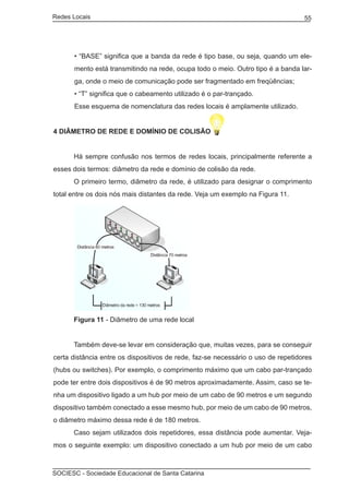 Redes Locais	                                                                     55




       • “BASE” significa que a banda da rede é tipo base, ou seja, quando um ele-
       mento está transmitindo na rede, ocupa todo o meio. Outro tipo é a banda lar-
       ga, onde o meio de comunicação pode ser fragmentado em freqüências;
       • “T” significa que o cabeamento utilizado é o par-trançado.
       Esse esquema de nomenclatura das redes locais é amplamente utilizado.


4 Diâmetro de rede e domínio de colisão


	     Há sempre confusão nos termos de redes locais, principalmente referente a
esses dois termos: diâmetro da rede e domínio de colisão da rede.
	     O primeiro termo, diâmetro da rede, é utilizado para designar o comprimento
total entre os dois nós mais distantes da rede. Veja um exemplo na Figura 11.




	     Figura 11 - Diâmetro de uma rede local


	     Também deve-se levar em consideração que, muitas vezes, para se conseguir
certa distância entre os dispositivos de rede, faz-se necessário o uso de repetidores
(hubs ou switches). Por exemplo, o comprimento máximo que um cabo par-trançado
pode ter entre dois dispositivos é de 90 metros aproximadamente. Assim, caso se te-
nha um dispositivo ligado a um hub por meio de um cabo de 90 metros e um segundo
dispositivo também conectado a esse mesmo hub, por meio de um cabo de 90 metros,
o diâmetro máximo dessa rede é de 180 metros.
	     Caso sejam utilizados dois repetidores, essa distância pode aumentar. Veja-
mos o seguinte exemplo: um dispositivo conectado a um hub por meio de um cabo



SOCIESC - Sociedade Educacional de Santa Catarina						
 