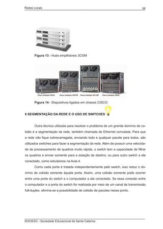 Redes Locais	                                                                   58




	     Figura 13 - Hubs empilháveis 3COM




	     Figura 14 - Dispositivos ligados em chassis CISCO


6 SEGMENTAÇÃO DA REDE E O USO DE SWITCHES


	     Outra técnica utilizada para resolver o problema de um grande domínio de co-
lisão é a segmentação da rede, também chamada de Ethernet comutada. Para que
a rede não fique sobrecarregada, enviando todo e qualquer pacote para todos, são
utilizados switches para fazer a segmentação da rede. Além de possuir uma velocida-
de de processamento de quadros muito rápida, o switch tem a capacidade de filtrar
os quadros e enviar somente para a estação de destino, ou para outro switch a ele
conectado, como estudamos na Aula 4.
	     Como cada porta é tratada independentemente pelo switch, isso reduz o do-
mínio de colisão somente àquela porta. Assim, uma colisão somente pode ocorrer
entre uma porta do switch e o computador a ela conectado. Se essa conexão entre
o computador e a porta do switch for realizada por meio de um canal de transmissão
full-duplex, elimina-se a possibilidade de colisão de pacotes nesse ponto.




SOCIESC - Sociedade Educacional de Santa Catarina						
 