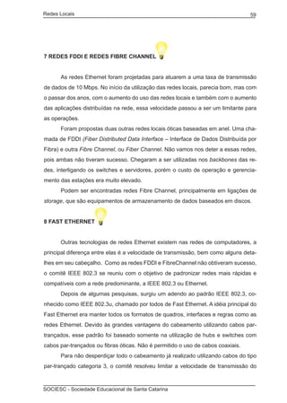 Redes Locais	                                                                    59




7 REDES FDDI E REDES FIBRE CHANNEL


	     As redes Ethernet foram projetadas para atuarem a uma taxa de transmissão
de dados de 10 Mbps. No início da utilização das redes locais, parecia bom, mas com
o passar dos anos, com o aumento do uso das redes locais e também com o aumento
das aplicações distribuídas na rede, essa velocidade passou a ser um limitante para
as operações.
	     Foram propostas duas outras redes locais óticas baseadas em anel. Uma cha-
mada de FDDI (Fiber Distributed Data Interface – Interface de Dados Distribuída por
Fibra) e outra Fibre Channel, ou Fiber Channel. Não vamos nos deter a essas redes,
pois ambas não tiveram sucesso. Chegaram a ser utilizadas nos backbones das re-
des, interligando os switches e servidores, porém o custo de operação e gerencia-
mento das estações era muito elevado.
	     Podem ser encontradas redes Fibre Channel, principalmente em ligações de
storage, que são equipamentos de armazenamento de dados baseados em discos.


8 FAST ETHERNET


	     Outras tecnologias de redes Ethernet existem nas redes de computadores, a
principal diferença entre elas é a velocidade de transmissão, bem como alguns deta-
lhes em seu cabeçalho. Como as redes FDDI e FibreChannel não obtiveram sucesso,
o comitê IEEE 802.3 se reuniu com o objetivo de padronizar redes mais rápidas e
compatíveis com a rede predominante, a IEEE 802.3 ou Ethernet.
	     Depois de algumas pesquisas, surgiu um adendo ao padrão IEEE 802.3, co-
nhecido como IEEE 802.3u, chamado por todos de Fast Ethernet. A idéia principal do
Fast Ethernet era manter todos os formatos de quadros, interfaces e regras como as
redes Ethernet. Devido às grandes vantagens do cabeamento utilizando cabos par-
trançados, esse padrão foi baseado somente na utilização de hubs e switches com
cabos par-trançados ou fibras óticas. Não é permitido o uso de cabos coaxiais.
	     Para não desperdiçar todo o cabeamento já realizado utilizando cabos do tipo
par-trançado categoria 3, o comitê resolveu limitar a velocidade de transmissão do



SOCIESC - Sociedade Educacional de Santa Catarina						
 