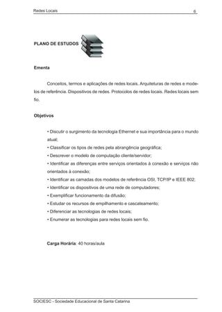 Redes Locais	                                                                      6




Plano de Estudos




Ementa


	      Conceitos, termos e aplicações de redes locais. Arquiteturas de redes e mode-
los de referência. Dispositivos de redes. Protocolos de redes locais. Redes locais sem
fio.


Objetivos


       • Discutir o surgimento da tecnologia Ethernet e sua importância para o mundo
       atual;
       • Classificar os tipos de redes pela abrangência geográfica;
       • Descrever o modelo de computação cliente/servidor;
       • Identificar as diferenças entre serviços orientados à conexão e serviços não
       orientados à conexão;
       • Identificar as camadas dos modelos de referência OSI, TCP/IP e IEEE 802;
       • Identificar os dispositivos de uma rede de computadores;
       • Exemplificar funcionamento da difusão;
       • Estudar os recursos de empilhamento e cascateamento;
       • Diferenciar as tecnologias de redes locais;
       • Enumerar as tecnologias para redes locais sem fio.




	      Carga Horária: 40 horas/aula




SOCIESC - Sociedade Educacional de Santa Catarina						
 