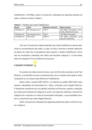Redes Locais	                                                                       60




FastEthernet a 100 Mbps. Assim, foi possível a utilização dos seguintes padrões de
cabos, conforme mostra a Tabela 1.


Tabela 1 - Padrões das redes FastEthernet
    Nome          Cabo                 Distância máxima    Observações
    100 Base-T4   Par-trançado cat 3   100 m               100 Mbps half-duplex, man-
                                                           tendo cabeamento atual.
    100 Base-TX   Par-trançado cat 5   100 m               100 Mbps full-duplex.
    100 Base-FX   Fibra ótica          2000 m              100 Mbos full-duplex com
                                                           grandes distâncias.

	
	        Com isso, foi possível a rápida expansão das redes FastEthernet, apenas alte-
rando os concentradores das redes, ou seja, os hubs e switches e também alterando
as placas de redes dos computadores para suportar o padrão FastEthernet. Como
não era necessária a alteração dos cabos par-trançados categoria 3, a troca pelos
cabos de categoria 5 foi se realizando aos poucos.


9 GIGABIT ETHERNET


	        O sucesso das redes locais era tanto, que mal tinha sido proposta a rede Fast
Ethernet, o comitê 802 se reuniu novamente para criar um padrão mais rápido e ainda
compatível com as atuais redes Ethernet e FastEthernet
	        Nasce então o padrão IEEE 802.3z, um adendo ao padrão IEEE 802.3 para
suportar velocidades de transmissão de 1 Gbps, conhecido como Gigabit Ethernet.
É totalmente compatível com os padrões anteriores de Ethernet, suporta a utilização
dos cabos par-trançados de categoria 5, porém com algumas melhorias, chamado de
categoria 5e e atuando em modo de transmissão full-duplex, o que possibilitou tam-
bém o crescimento das redes Gigabit Ethernet.
	        Assim, foi possível a utilização dos seguintes padrões de cabos, conforme mos-
tra a Tabela 2.




SOCIESC - Sociedade Educacional de Santa Catarina						
 