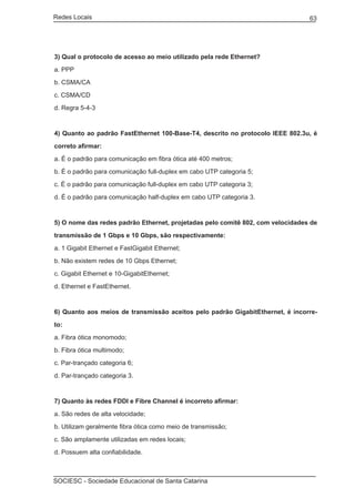 Redes Locais	                                                                   63




3) Qual o protocolo de acesso ao meio utilizado pela rede Ethernet?

a. PPP

b. CSMA/CA

c. CSMA/CD

d. Regra 5-4-3



4) Quanto ao padrão FastEthernet 100-Base-T4, descrito no protocolo IEEE 802.3u, é

correto afirmar:

a. É o padrão para comunicação em fibra ótica até 400 metros;

b. É o padrão para comunicação full-duplex em cabo UTP categoria 5;

c. É o padrão para comunicação full-duplex em cabo UTP categoria 3;

d. É o padrão para comunicação half-duplex em cabo UTP categoria 3.


5) O nome das redes padrão Ethernet, projetadas pelo comitê 802, com velocidades de

transmissão de 1 Gbps e 10 Gbps, são respectivamente:

a. 1 Gigabit Ethernet e FastGigabit Ethernet;

b. Não existem redes de 10 Gbps Ethernet;

c. Gigabit Ethernet e 10-GigabitEthernet;

d. Ethernet e FastEthernet.



6) Quanto aos meios de transmissão aceitos pelo padrão GigabitEthernet, é incorre-

to:

a. Fibra ótica monomodo;

b. Fibra ótica multimodo;

c. Par-trançado categoria 6;

d. Par-trançado categoria 3.



7) Quanto às redes FDDI e Fibre Channel é incorreto afirmar:

a. São redes de alta velocidade;

b. Utilizam geralmente fibra ótica como meio de transmissão;

c. São amplamente utilizadas em redes locais;

d. Possuem alta confiabilidade.



SOCIESC - Sociedade Educacional de Santa Catarina						
 