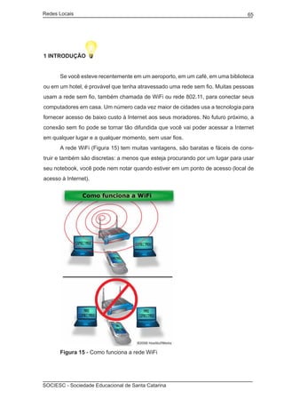 Redes Locais	                                                                  65




1 INTRODUÇÃO


	     Se você esteve recentemente em um aeroporto, em um café, em uma biblioteca
ou em um hotel, é provável que tenha atravessado uma rede sem fio. Muitas pessoas
usam a rede sem fio, também chamada de WiFi ou rede 802.11, para conectar seus
computadores em casa. Um número cada vez maior de cidades usa a tecnologia para
fornecer acesso de baixo custo à Internet aos seus moradores. No futuro próximo, a
conexão sem fio pode se tornar tão difundida que você vai poder acessar a Internet
em qualquer lugar e a qualquer momento, sem usar fios.
	     A rede WiFi (Figura 15) tem muitas vantagens, são baratas e fáceis de cons-
truir e também são discretas: a menos que esteja procurando por um lugar para usar
seu notebook, você pode nem notar quando estiver em um ponto de acesso (local de
acesso à Internet).




	     Figura 15 - Como funciona a rede WiFi




SOCIESC - Sociedade Educacional de Santa Catarina						
 