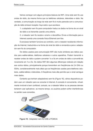 Redes Locais	                                                                       66




	     Vamos começar com alguns princípios básicos da WiFi. Uma rede sem fio usa
ondas de rádio, da mesma forma que os telefones celulares, televisões e rádio. Na
verdade, a comunicação ao longo da rede sem fio é muito parecida com a comunica-
ção de rádio emissor-receptor. Aqui está o que acontece:
       1. o adaptador sem fio para computador traduz os dados na forma de um sinal
       de rádio e os transmite usando uma antena.
       2. o roteador sem fio recebe o sinal e o decodifica. Envia a informação para a
       Internet usando uma conexão física Ethernet com fios.
	     O processo também funciona ao contrário, com o roteador recebendo informa-
ção da Internet, traduzindo-a na forma de sinal de rádio e enviando-a para o adapta-
dor sem fio do computador.
	     Os rádios usados para comunicação WiFi são muito similares aos rádios usa-
dos para walkie-talkies, telefones celulares e outros aparelhos. Podem transmitir e
receber ondas de rádio e podem converter 1s e 0s em ondas de rádio e convertê-las
novamente em 1s e 0s. Os rádios WiFi têm algumas diferenças notáveis em relação
aos outros rádios, principalmente porque transmitem em freqüências de 2,4 GHz ou
5GHz, consideravelmente mais altas que as freqüências usadas para telefones celu-
lares, walkie-talkies e televisões. A freqüência mais alta permite que o sinal carregue
mais dados.
	     Contanto que tenham adaptadores sem fio (Figura 16), vários dispositivos po-
dem usar um roteador para se conectar à Internet. A conexão é conveniente, virtual-
mente invisível e bem confiável, contudo, se o roteador falhar ou se pessoas demais
tentarem usar aplicativos ao mesmo tempo, os usuários podem sofrer interferências
ou perder suas conexões.




	     Figura 16 - Adaptador sem fio USB e PCMCIA



SOCIESC - Sociedade Educacional de Santa Catarina						
 