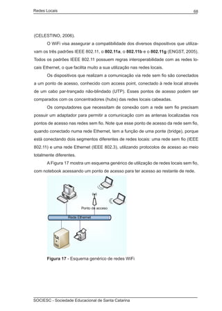 Redes Locais	                                                                     68




(CELESTINO, 2006).
	      O WiFi visa assegurar a compatibilidade dos diversos dispositivos que utiliza-
vam os três padrões IEEE 802.11, o 802.11a, o 802.11b e o 802.11g (ENGST, 2005).
Todos os padrões IEEE 802.11 possuem regras interoperabilidade com as redes lo-
cais Ethernet, o que facilita muito a sua utilização nas redes locais.
	      Os dispositivos que realizam a comunicação via rede sem fio são conectados
a um ponto de acesso, conhecido com access point, conectado à rede local através
de um cabo par-trançado não-blindado (UTP). Esses pontos de acesso podem ser
comparados com os concentradores (hubs) das redes locais cabeadas.
	      Os computadores que necessitam de conexão com a rede sem fio precisam
possuir um adaptador para permitir a comunicação com as antenas localizadas nos
pontos de acesso nas redes sem fio. Note que esse ponto de acesso da rede sem fio,
quando conectado numa rede Ethernet, tem a função de uma ponte (bridge), porque
está conectando dois segmentos diferentes de redes locais: uma rede sem fio (IEEE
802.11) e uma rede Ethernet (IEEE 802.3), utilizando protocolos de acesso ao meio
totalmente diferentes.
	      A Figura 17 mostra um esquema genérico de utilização de redes locais sem fio,
com notebook acessando um ponto de acesso para ter acesso ao restante de rede.




	      Figura 17 - Esquema genérico de redes WiFi




SOCIESC - Sociedade Educacional de Santa Catarina						
 