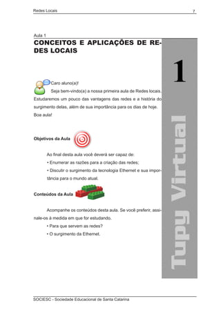 Redes Locais	                                                          7




Aula 1
CONCEITOS E APLICAÇÕES DE RE-
DES LOCAIS



           Caro aluno(a)!
           Seja bem-vindo(a) a nossa primeira aula de Redes locais.
Estudaremos um pouco das vantagens das redes e a história do
surgimento delas, além de sua importância para os dias de hoje.
Boa aula!




Objetivos da Aula


	        Ao final desta aula você deverá ser capaz de:
         • Enumerar as razões para a criação das redes;
         • Discutir o surgimento da tecnologia Ethernet e sua impor-
         tância para o mundo atual.


Conteúdos da Aula
	
	        Acompanhe os conteúdos desta aula. Se você preferir, assi-
nale-os à medida em que for estudando.
	        • Para que servem as redes?
	        • O surgimento da Ethernet.




SOCIESC - Sociedade Educacional de Santa Catarina						
 
