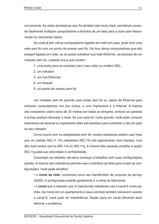 Redes Locais	                                                                      71




conveniente. As redes domésticas sem fio também são muito úteis, permitindo conec-
tar facilmente múltiplos computadores e levá-los de um lado para o outro sem desco-
nectar ou reconectar cabos.
	     Se você já tem vários computadores ligados em rede em casa, pode criar uma
rede sem fio com um ponto de acesso sem fio. Se tiver vários computadores que não
estejam ligados em rede, ou se quiser substituir sua rede Ethernet, vai precisar de um
roteador sem fio, unidade única que contém:
	     1. uma porta para se conectar com o seu cabo ou modem DSL;
	     2. um roteador;
	     3. um hub Ethernet;
	     4. um firewall;
	     5. um ponto de acesso sem fio.


	     Um roteador sem fio permite usar sinais sem fio ou cabos de Ethernet para
conectar computadores uns aos outros, a uma impressora e à Internet. A maioria
dos roteadores cobre cerca de 30 metros em todas as direções, embora as paredes
e portas possam bloquear o sinal. Se sua casa for muito grande, você pode comprar
extensores de alcance ou repetidores (eles são baratos) para aumentar o raio de ação
do seu roteador.
	     Como ocorre com os adaptadores sem fio, muitos roteadores podem usar mais
que um padrão 802.11. Os roteadores 802.11b são ligeiramente mais baratos, mas
são mais lentos que os 802.11a ou 802.11g. A maioria das pessoas escolhe a opção
802.11g pela sua velocidade e confiabilidade.
	     Conectado ao roteador, ele deve começar a trabalhar com suas configurações
padrão. A maioria dos roteadores permite usar a interface da Web para mudar as con-
figurações. Você pode escolher:
       • o nome da rede, conhecida como seu identificador de conjunto de serviço
       (SSID). A configuração padrão geralmente é o nome do fabricante;
       • o canal que o roteador usa. A maioria dos roteadores usa o canal 6 como pa-
       drão. Se morar em um apartamento e seus vizinhos também estiverem usando
       o canal 6, você pode ter interferência. Mudar para um canal diferente deve
       eliminar o problema;



SOCIESC - Sociedade Educacional de Santa Catarina						
 