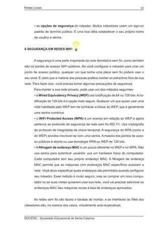 Redes Locais	                                                                      72




       • as opções de segurança do roteador. Muitos roteadores usam um sign-on
       padrão de domínio público. É uma boa idéia estabelecer o seu próprio nome
       de usuário e senha.


6 SEGURANÇA EM REDES WIFI


	     A segurança é uma parte importante da rede doméstica sem fio, como também
são os pontos de acesso WiFi públicos. Se você configurar o roteador para criar um
ponto de acesso público, qualquer um que tenha uma placa sem fio poderá usar o
seu sinal. É claro que a maioria das pessoas prefere manter os estranhos fora de sua
rede. Para fazer isso, você precisa tomar algumas precauções de segurança.
	     Para manter a sua rede privada, pode usar um dos métodos seguintes:
       • a Wired Equivalency Privacy (WEP) usa codificação de 64 ou 128 bits. A co-
       dificação de 128 bits é a opção mais segura. Qualquer um que quiser usar uma
       rede habilitada pelo WEP tem de conhecer a chave do WEP, que é geralmente
       uma senha numérica.
       • o WiFi Protected Access (WPA) é um avanço em relação ao WEP e agora
       pertence ao protocolo de segurança de rede sem fio 802.11i. Usa criptografia
       de protocolo de integridade de chave temporal. A segurança do WPA (como a
       do WEP) envolve inscrever-se com uma senha. A maioria dos pontos de aces-
       so públicos é aberta ou usa tecnologia WPA ou WEP de 128 bits.
       • A filtragem de endereço MAC é um pouco diferente no WEP e no WPA. Não
       usa senha para autenticar usuários: usa um hardware físico do computador.
       Cada computador tem seu próprio endereço MAC. A filtragem de endereço
       MAC permite que as máquinas com endereços MAC específicos acessem a
       rede. Você deve especificar quais endereços são permitidos quando configurar
       seu roteador. Esse método é muito seguro, mas se comprar um novo compu-
       tador ou se suas visitas quiserem usar sua rede, você vai precisar adicionar os
       endereços MAC das máquinas novas à lista de endereços aprovados.


	     As redes sem fio são fáceis e baratas de montar, e as interfaces da Web dos
roteadores são, na maioria dos casos, virtualmente auto-explicativas.



SOCIESC - Sociedade Educacional de Santa Catarina						
 
