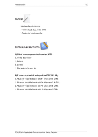 Redes Locais	                                             73




SÍNTESE


	     Nesta aula estudamos:
	     • Redes IEEE 802.11 ou WiFi
	     • Redes de locais sem fio




EXERCÍCIOS PROPOSTOS


1) Não é um componente das redes WiFi:
a. Ponto de acesso
b. Antena
c. Switch
d. Placa de rede sem fio.


2) É uma característica do padrão IEEE 802.11g:
a. Atua em velocidades de até 54 Mbps em 5 GHz;
b. Atua em velocidades de até 54 Mbps em 2.4 GHz;
c. Atua em velocidades de até 10 Mbps em 5 GHz;
d. Atua em velocidades de até 10 Mbps em 5 GHz.




SOCIESC - Sociedade Educacional de Santa Catarina						
 