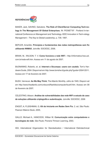 Redes Locais	                                                                  74




REFERÊNCIAS


BAKER, Jack, SAVINO, Salvatore. The Role of Client/Server Computing Tech-no-
logy In The Management Of Global Enterprises. IN: PICMET’97 : Portland In-ter-
national Conference on Management and Technology. IEEE Innovation in Tech-nology
Management – The Key to Global Leadership, p. 739. 1997.


BEPLER, Amarildo. Princípios e fundamentos das redes metropolitanas sem fio
utilizando WiMAX. Joinville: SOCIESC, 2006.


BRAIN, M., WILSON; T. V. Como funciona a rede WiFi - http://informatica.hsw.uol.
com.br/rede-wifi.htm. Acesso em 11 de agosto de 2007.


BUONANNO, Roberto, et. al. Internet e Sicurezza: usare con cautela. Tom’s Har-
dware Guide, 2004. Disponível em http://www.tomshw.it/guide.php?guide=200412011.
Acesso em 17 de fevereiro de 2007.


BUSH, Vannevar. As We May Think. The Atlantic Monthly. Julho de 1945. Disponí-vel
em http://www.theatlantic.com/unbound/flashbks/computer/bushf.htm. Acesso em 09
de fevereiro de 2007.


CELESTINO, Alisson. Análise de vulnerabilidades das rede WiFi e estudo de caso
de soluções utilizando criptografia e autenticação. Joinville: SOCIESC, 2006


ENGST, A; FLSISHMAN, G. Kit do Iniciante em Redes Sem Fio. 2. ed. São Paulo:
Pearson Makron Book, 2005.


GALLO, Michael A., HANCOCK, Willian M. Comunicação entre computadores e
tecnologias de rede. São Paulo: Pioneira Thmson Learning, 2003.


ISO, International Organization for Standadization / International Eletrotechnical



SOCIESC - Sociedade Educacional de Santa Catarina						
 