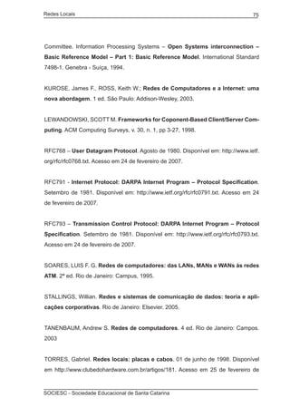 Redes Locais	                                                                    75




Committee. Information Processing Systems – Open Systems interconnection –
Basic Reference Model – Part 1: Basic Reference Model. International Standard
7498-1. Genebra - Suíça, 1994.


KUROSE, James F., ROSS, Keith W.; Redes de Computadores e a Internet: uma
nova abordagem. 1 ed. São Paulo: Addison-Wesley, 2003.


LEWANDOWSKI, SCOTT M. Frameworks for Coponent-Based Client/Server Com-
puting. ACM Computing Surveys, v. 30, n. 1, pp 3-27, 1998.


RFC768 – User Datagram Protocol. Agosto de 1980. Disponível em: http://www.ietf.
org/rfc/rfc0768.txt. Acesso em 24 de fevereiro de 2007.


RFC791 - Internet Protocol: DARPA Internet Program – Protocol Specification.
Setembro de 1981. Disponível em: http://www.ietf.org/rfc/rfc0791.txt. Acesso em 24
de fevereiro de 2007.


RFC793 – Transmission Control Protocol: DARPA Internet Program – Protocol
Specification. Setembro de 1981. Disponível em: http://www.ietf.org/rfc/rfc0793.txt.
Acesso em 24 de fevereiro de 2007.


SOARES, LUIS F. G. Redes de computadores: das LANs, MANs e WANs às redes
ATM. 2ª ed. Rio de Janeiro: Campus, 1995.


STALLINGS, Willian. Redes e sistemas de comunicação de dados: teoria e apli-
cações corporativas. Rio de Janeiro: Elsevier. 2005.


TANENBAUM, Andrew S. Redes de computadores. 4 ed. Rio de Janeiro: Campos.
2003


TORRES, Gabriel. Redes locais: placas e cabos. 01 de junho de 1998. Disponível
em http://www.clubedohardware.com.br/artigos/181. Acesso em 25 de fevereiro de



SOCIESC - Sociedade Educacional de Santa Catarina						
 