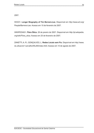 Redes Locais	                                                                   76




2007.


W3C01. Longer Biography of Tim Berners-Lee. Disponível em http://www.w3.org/
People/Berners-Lee. Acesso em 10 de fevereiro de 2007.


WIKIPEDIA01. Fibra Ótica. 28 de janeiro de 2007. Disponível em http://pt.wikipedia.
org/wiki/Fibra_otica. Acesso em 25 de fevereiro de 2007.


ZANETTI, A. R.; GONÇALVES, L. Redes Locais sem Fio. Disponível em http://www.
dc.ufscar.br/~carvalho/WLAN/index.html. Acesso em 10 de agosto de 2007.




SOCIESC - Sociedade Educacional de Santa Catarina						
 