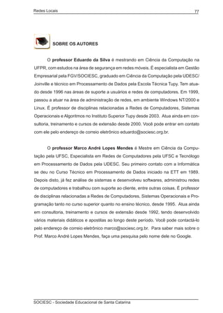 Redes Locais	                                                                    77




         SOBRE OS AUTORES


	     O professor Eduardo da Silva é mestrando em Ciência da Computação na
UFPR, com estudos na área de segurança em redes móveis. É especialista em Gestão
Empresarial pela FGV/SOCIESC, graduado em Ciência da Computação pela UDESC/
Joinville e técnico em Processamento de Dados pela Escola Técnica Tupy. Tem atua-
do desde 1996 nas áreas de suporte a usuários e redes de computadores. Em 1999,
passou a atuar na área de administração de redes, em ambiente Windows NT/2000 e
Linux. É professor de disciplinas relacionadas a Redes de Computadores, Sistemas
Operacionais e Algoritmos no Instituto Superior Tupy desde 2003. Atua ainda em con-
sultoria, treinamento e cursos de extensão desde 2000. Você pode entrar em contato
com ele pelo endereço de correio eletrônico eduardo@sociesc.org.br.


	     O professor Marco André Lopes Mendes é Mestre em Ciência da Compu-
tação pela UFSC, Especialista em Redes de Computadores pela UFSC e Tecnólogo
em Processamento de Dados pela UDESC. Seu primeiro contato com a Informática
se deu no Curso Técnico em Processamento de Dados iniciado na ETT em 1989.
Depois disto, já fez análise de sistemas e desenvolveu softwares, administrou redes
de computadores e trabalhou com suporte ao cliente, entre outras coisas. É professor
de disciplinas relacionadas a Redes de Computadores, Sistemas Operacionais e Pro-
gramação tanto no curso superior quanto no ensino técnico, desde 1995. Atua ainda
em consultoria, treinamento e cursos de extensão desde 1992, tendo desenvolvido
vários materiais didáticos e apostilas ao longo deste período. Você pode contactá-lo
pelo endereço de correio eletrônico marco@sociesc.org.br. Para saber mais sobre o
Prof. Marco André Lopes Mendes, faça uma pesquisa pelo nome dele no Google.




SOCIESC - Sociedade Educacional de Santa Catarina						
 
