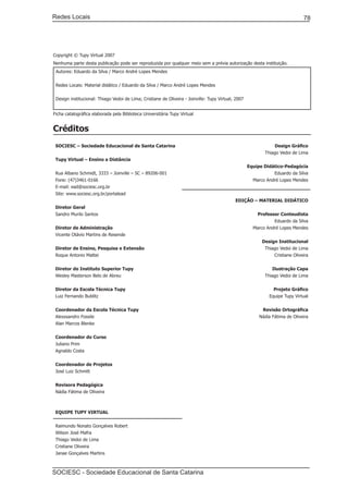 Redes Locais	                                                                                                                  78




Copyright © Tupy Virtual 2007
Nenhuma parte desta publicação pode ser reproduzida por qualquer meio sem a prévia autorização desta instituição.
 Autores: Eduardo da Silva / Marco André Lopes Mendes


 Redes Locais: Material didático / Eduardo da Silva / Marco André Lopes Mendes


 Design institucional: Thiago Vedoi de Lima; Cristiane de Oliveira - Joinville: Tupy Virtual, 2007


Ficha catalográfica elaborada pela Biblioteca Universitária Tupy Virtual


Créditos
 SOCIESC – Sociedade Educacional de Santa Catarina                                                              Design Gráfico
                                                                                                            Thiago Vedoi de Lima
 Tupy Virtual – Ensino a Distância
                                                                                                     Equipe Didático-Pedagócia
 Rua Albano Schmidt, 3333 – Joinville – SC – 89206-001                                                          Eduardo da Silva
 Fone: (47)3461-0166                                                                                   Marco André Lopes Mendes
 E-mail: ead@sociesc.org.br
 Site: www.sociesc.org.br/portalead
                                                                                             EDIÇÃO – MATERIAL DIDÁTICO
 Diretor Geral
 Sandro Murilo Santos                                                                                    Professor Conteudista
                                                                                                                Eduardo da Silva
 Diretor de Administração                                                                              Marco André Lopes Mendes
 Vicente Otávio Martins de Resende
                                                                                                           Design Institucional
 Diretor de Ensino, Pesquisa e Extensão                                                                     Thiago Vedoi de Lima
 Roque Antonio Mattei                                                                                           Cristiane Oliveira


 Diretor do Instituto Superior Tupy                                                                            Ilustração Capa
 Wesley Masterson Belo de Abreu                                                                             Thiago Vedoi de Lima


 Diretor da Escola Técnica Tupy                                                                                 Projeto Gráfico
 Luiz Fernando Bublitz                                                                                        Equipe Tupy Virtual


 Coordenador da Escola Técnica Tupy                                                                        Revisão Ortográfica
 Alexssandro Fossile                                                                                      Nádia Fátima de Oliveira
 Alan Marcos Blenke


 Coordenador do Curso
 Juliano Prim
 Agnaldo Costa


 Coordenador de Projetos
 José Luiz Schmitt


 Revisora Pedagógica
 Nádia Fátima de Oliveira



 EQUIPE TUPY VIRTUAL


 Raimundo Nonato Gonçalves Robert
 Wilson José Mafra
 Thiago Vedoi de Lima
 Cristiane Oliveira
 Janae Gonçalves Martins



SOCIESC - Sociedade Educacional de Santa Catarina						
 
