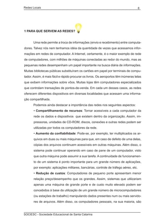 Redes Locais	                                                                          8




1 PARA QUE SERVEM AS REDES?


	     Uma rede permite a troca de informações (envio e recebimento) entre computa-
dores. Talvez nós nem tenhamos idéia da quantidade de vezes que acessamos infor-
mações em redes de computador. A Internet, certamente, é o maior exemplo de rede
de computadores, com milhões de máquinas conectadas ao redor do mundo, mas as
pequenas redes desempenham um papel importante na busca diária de informações.
Muitas bibliotecas públicas substituíram os cartões em papel por terminais de compu-
tador. Assim, é mais fácil e rápido procurar os livros. Os aeroportos têm inúmeras telas
que exibem informações sobre vôos. Muitas lojas têm computadores especializados
que controlam transações de pontos-de-venda. Em cada um desses casos, as redes
oferecem diferentes dispositivos em diversas localidades que acessam uma informa-
ção compartilhada.
	     Podemos ainda destacar a importância das redes nos seguintes aspectos:
       • Compartilhamento de recursos: Tornar acessíveis a cada computador da
       rede os dados e dispositivos que existem dentro da organização. Assim, im-
       pressoras, unidades de CD-ROM, discos, conexões e outras redes podem ser
       utilizadas por todos os computadores da rede.
       • Aumento da confiabilidade: Pode-se, por exemplo, ter multiplicados os ar-
       quivos em duas ou mais máquinas para que, em caso de defeito de uma delas,
       cópias dos arquivos continuem acessíveis em outras máquinas. Além disso, o
       sistema pode continuar operando em caso de pane de um computador, visto
       que outra máquina pode assumir a sua tarefa. A continuidade de funcionamen-
       to de um sistema é ponto importante para um grande número de aplicações,
       por exemplo: aplicações militares, bancárias, controle de tráfego aéreo, etc.
       • Redução de custos: Computadores de pequeno porte apresentam menor
       relação preço/desempenho que os grandes. Assim, sistemas que utilizariam
       apenas uma máquina de grande porte e de custo muito elevado podem ser
       concebidos à base da utilização de um grande número de microcomputadores
       (ou estações de trabalho) manipulando dados presentes num ou mais servido-
       res de arquivos. Além disso, os computadores pessoais, na sua maioria, são



SOCIESC - Sociedade Educacional de Santa Catarina						
 