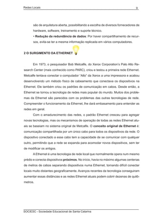 Redes Locais	                                                                      9




       são de arquitetura aberta, possibilitando a escolha de diversos fornecedores de
       hardware, software, treinamento e suporte técnico.
       • Redução da redundância de dados: Por haver compartilhamento de recur-
       sos, evita-se ter a mesma informação replicada em vários computadores.


2 O SURGIMENTO DA ETHERNET


	     Em 1973, o pesquisador Bob Metcalfe, do Xerox Corporation’s Palo Alto Re-
search Center (mais conhecido como PARC), criou e testou a primeira rede Ethernet.
Metcalfe tentava conectar o computador “Alto” da Xerox a uma impressora e acabou
desenvolvendo um método físico de cabeamento que conectava os dispositivos na
Ethernet. Ele também criou os padrões de comunicação em cabos. Desde então, a
Ethernet se tornou a tecnologia de redes mais popular do mundo. Muitos dos proble-
mas da Ethernet são parecidos com os problemas das outras tecnologias de rede.
Compreender o funcionamento da Ethernet, lhe dará embasamento para entender as
redes em geral.
	     Com o amadurecimento das redes, o padrão Ethernet cresceu para agregar
novas tecnologias, mas os mecanismos de operação de todas as redes Ethernet atu-
ais se baseiam no sistema original de Metcalfe. O conceito original de Ethernet é:
comunicação compartilhada por um único cabo para todos os dispositivos da rede. O
dispositivo conectado a esse cabo tem a capacidade de se comunicar com qualquer
outro, permitindo que a rede se expanda para acomodar novos dispositivos, sem ter
de modificar os antigos.
	     A Ethernet é uma tecnologia de rede local que normalmente opera num mesmo
prédio e conecta dispositivos próximos. No início, havia no máximo algumas centenas
de metros de cabos separando dispositivos numa Ethernet, tornando difícil conectar
locais muito distantes geograficamente. Avanços recentes da tecnologia conseguiram
aumentar essas distâncias e as redes Ethernet atuais podem cobrir dezenas de quilô-
metros.




SOCIESC - Sociedade Educacional de Santa Catarina						
 