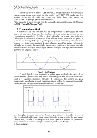 Prof. Ms. Diego Fiori de Carvalho
Apostila da disciplina: “Fundamentos e Infra-estrutura em Redes de Computadores”.
10
Sentido de envio de dados: FULL DUPLEX: enlace usados nos dois sentidos ao
mesmo tempo como uma estrada de mão dupla. HALF DUPLEX: usados nos dois
sentidos porém um de cada vez, como uma linha férrea com apenas um
trilho.SIMPLEX: Tráfego apenas em uma direção.
Até a categoria 6, esses tipos de fios são conhecidos como par trançado não blindado
ou UTP (Unshielded Twisted Pair).
2. Transmissão de Sinal
A transmissão de sinal em uma rede de computadores é a propagação de ondas
através de um meio físico (ar, fios metálicos, fibra de vidro) que podem ter suas
características (amplitude, freqüência, fase) alteradas no tempo para refletir a
codificação da informação transmitida. Esta informação está associada, em geral, às
idéias ou dados manipulados pelos agentes que as criam, manipulam e processam. Neste
cenário, os sinais correspondem à materialização específica dessas informações
utilizada no momento da transmissão. Ainda, neste contexto e importante entender
conceito de sinal analógico e sinal digital. O sinal analógico é um tipo de sinal contínuo
que varia em função do tempo.
O sinal digital é uma seqüência de pulsos com amplitude fixa (em valores
discretos), onde o sinal é construído através de uma seqüência de intervalos de tamanho
igual a T segundos, chamados intervalos de sinalização. Um aspecto que pode
comprometer a qualidade do sinal transmitido são os ruídos. Em qualquer transmissão,
o sinal recebido é sempre igual ao sinal transmitido modificado
por distorções impostas por meios físicos e por distorções inseridas através de
interferências indesejáveis ou ruídos (maior limitação no desempenho dos sistemas de
comunicação). O ruído é medido pela razão entre a potência do sinal e a potência do
ruído, chamada de razão (ou relação) sinal-ruído, medido por decibéis.
O Ruído pode ser:
 