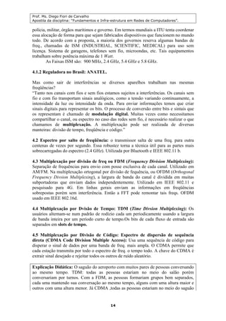 Prof. Ms. Diego Fiori de Carvalho
Apostila da disciplina: “Fundamentos e Infra-estrutura em Redes de Computadores”.
14
polícia, militar, órgãos marítimos e governo. Em termos mundiais a ITU tenta coordenar
essa alocação de forma para que sejam fabricados dispositivos que funcionem no mundo
todo. De acordo com a proposta, a maioria dos governos reserva algumas bandas de
freq., chamadas de ISM (INDUSTRIAL, SCIENTIFIC, MEDICAL) para uso sem
licença. Sistema de garagens, telefones sem fio, microondas, etc. Tais equipamentos
trabalham sobre potência máxima de 1 Watt.
As Faixas ISM são: 900 MHz, 2.4 GHz, 5.4 GHz e 5.8 GHz.
4.1.2 Reguladora no Brasil: ANATEL.
Mas como sair de interferências se diversos aparelhos trabalham nas mesmas
freqüências?
“Tanto nos canais com fios e sem fios estamos sujeitos a interferências. Os canais sem
fio e com fio transportam sinais analógicos, como a tensão variando continuamente, a
intensidade da luz ou intensidade da onda. Para enviar informações temos que criar
sinais digitais para representar os bits. O processo de conversão entre bits e sintais que
os representam é chamado de modulação digital. Muitas vezes como necessitamos
compartilhar o canal, ou espectro no caso das redes sem fio, é necessário realizar o que
chamamos de multiplexação. A multiplexação pode ser realizada de diversas
manteiras: divisão de tempo, freqüência e código.”
4.2 Espectro por salto de freqüência: o transmissor salta de uma freq. para outra
centenas de vezes por segundo. Essa robustez torna a técnica útil para as partes mais
sobrecarregadas do espectro (2.4 GHz). Utilizada por Bluetooth e IEEE 802.11 b.
4.3 Multiplexação por divisão de freq ou FDM (Frequency Division Multiplexing):
Separação de frequências para envio com posse exclusiva de cada canal. Utilizado em
AM/FM. Na multiplexação ortogonal por divisão de fequência, ou OFDM (Orthogonal
Frequency Divsion Multiplexing), a largura de banda do canal é dividida em muitas
subportadoras que enviam dados independentemente. Utilizado em IEEE 802.11 e
pesquisado para 4G. Em linhas gerais enviam as informações em freqüências
sobrepostas porém sem interferência. Então a FFT pode remontar tais freqs. OFDM
usado em IEEE 802.16d.
4.4 Multiplexação por Dvisão de Tempo: TDM (Time Divsion Multiplexing): Os
usuários alternam-se num padrão de rodízio cada um periodicamente usando a largura
de banda inteira por um período curto de tempo.Os bits de cada fluxo de entrada são
separados em slots de tempo.
4.5 Multiplexação por Divisão de Código: Espectro de dispersão de sequência
direta (CDMA Code Division Multiple Access): Usa uma sequência de código para
disperar o sinal de dados por uma banda de freq. mais ampla. O CDMA permite que
cada estação transmita por todo o espectro de freq. o tempo todo. A chave do CDMA é
extrair sinal desejado e rejeitar todos os outros de ruído aleatório.
Explicação Didática: O saguão do aeroporto com muitos pares de pessoas conversando
ao mesmo tempo. TDM: todas as pessoas estariam no meio do salão porém
conversariam por turnos. Com a FDM, as pessoas formariam grupos bem separados,
cada uma mantendo sua conversação ao mesmo tempo, alguns com uma altura maior e
outros com uma altura menor. Já CDMA ,todas as pessoas estariam no meio do saguão
 