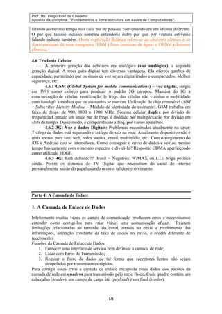Prof. Ms. Diego Fiori de Carvalho
Apostila da disciplina: “Fundamentos e Infra-estrutura em Redes de Computadores”.
15
falando ao mesmo tempo mas cada par de pessoas conversando em um idioma diferente.
O par que falasse indiano somente entenderia outro par que por ventura estivesse
falando indiano também. Outra explicação didática refere-se ao chuveiro elétrico e ao
fluxo contínuo de uma mangueira. FDM (fluxo contínuo de água) e OFDM (chuveiro
elétrico)
4.6 Telefonia Celular
A primeira geração dos celulares era analógica (voz analógica), a segunda
geração digital. A troca para digital tem diversas vantagens. Ela oferece ganhos de
capacidade, permitindo que os sinais de voz sejam digitalizados e compactados. Melhor
segurança, etc.
4.6.1 GSM (Global System for móbile communications) – voz digital, surgiu
em 1991 como esforço para produzir o padrão 2G europeu. Mantém do 1G a
caracterização de células, reutilização de freqs. das células não vizinhas e mobilidade
com handoffs à medida que os assinantes se movem. Utilização de chip removível (SIM
– Subscriber Identity Module – Módulo de identidade do assinante). GSM trabalha em
faixa de freqs. de 900, 1800 e 1900 MHz. Sistema celular duplex por divisão de
freqüência.Contudo um único par de freqs. é dividido por multiplexação por divisão em
slots de tempo. Desse modo, é compartilhado a freq. por vários aparelhos.
4.6.2 3G: Voz e dados Digitais: Problemas encontrados atualmente no setor:
Tráfego de dados está superando o tráfego de voz na rede. Atualmente dispositivo não é
mais apenas para voz, web, redes sociais, email, multimídia, etc.. Com o surgimento do
iOS e Android isso se intensificou. Como conseguir o envio de dados e voz ao mesmo
tempo basicamente com o mesmo espectro e dividi-lo? Resposta: CDMA aperfeiçoado
como utilizado EDGE.
4.6.3 4G: Está definido?? Brasil = Negativo: WiMAX ou LTE briga política
ainda. Porém os sistemas de TV Digital que necessitam do canal de retorno
provavelmente sairão do papel quando ocorrer tal desenvolvimento.
Parte 4: A Camada de Enlace
1. A Camada de Enlace de Dados
Infelizmente muitas vezes os canais de comunicação produzem erros e necessitamos
entender como corrigi-los para criar viável uma comunicação eficaz. Existem
limitações relacionadas ao tamanho do canal, atrasos no envio e recebimento das
informações, alteração constante da taxa de dados no envio, e ordem diferente de
recebinento.
Funções da Camada de Enlace de Dados:
1. Fornecer uma interface de serviço bem definida à camada de rede;
2. Lidar com Erros de Transmissão;
3. Regular o fluxo de dados de tal forma que receptores lentos não sejam
atropelados por transmissores rápidos.
Para corrigir esses erros a camada de enlace encapsula esses dados dos pacotes da
camada de rede em quadros para transmissão pelo meio físico. Cada quadro contém um
cabeçalho (header), um campo de carga útil (payload) e um final (trailer).
 