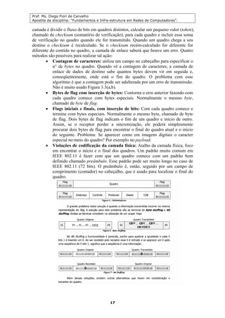 Prof. Ms. Diego Fiori de Carvalho
Apostila da disciplina: “Fundamentos e Infra-estrutura em Redes de Computadores”.
17
camada é dividir o fluxo de bits em quadros distintos, calcular um pequeno valor (token),
chamado de checksum (somatório de verificação), para cada quadro e incluir essa soma
de verificação no quadro quando ele for transmitido. Quando um quadro chega a seu
destino o checksum é recalculado. Se o checksum recém-calculado for diferente for
diferente do contido no quadro, a camada de enlace saberá que houve um erro. Quatro
métodos são possíveis para realizar tal ação:
• Contagem de caracteres: utiliza um campo no cabeçalho para especificar o
n° de bytes no quadro. Quando vê a contagem de caracteres, a camada de
enlace de dados de destino sabe quantos bytes devem vir em seguida e,
conseqüentemente, onde está o fim do quadro. O problema com esse
algoritmo é que a contagem pode ser adulterada por um erro de transmissão.
Não é muito usado Figura 3.3(a,b).
• Bytes de flag com inserção de bytes: Contorna o erro anterior fazendo com
cada quadro comece com bytes especiais. Normalmente o mesmo byte,
chamado de byte de flag.
• Flags iniciais e finais, com inserção de bits: Com cada quadro comece e
termine com bytes especiais. Normalmente o mesmo byte, chamado de byte
de flag. Dois bytes de flag indicam o fim de um quadro e início de outro.
Assim, se o receptor perder a sincronização, ele poderá simplesmente
procurar dois bytes de flag para encontrar o final do quadro atual e o início
do seguinte. Problema: Se aparecer como em imagens digitais o caracter
especial no meio do quadro? Por exemplo no payload.
• Violações de codificação da camada física: Atalho da camada física, foco
em encontrar o início e o final dos quadros. Um padrão muito comum em
IEEE 802.11 é fazer com que um quadro comece com um padrão bem
definido chamado preâmbulo. Esse padrão pode ser muito longo no caso de
IEEE 802.11 (72 bits). O preâmbulo é, então, seguido por um campo de
comprimento (contador) no cabeçalho, que é usado para localizar o final do
quadro.
 