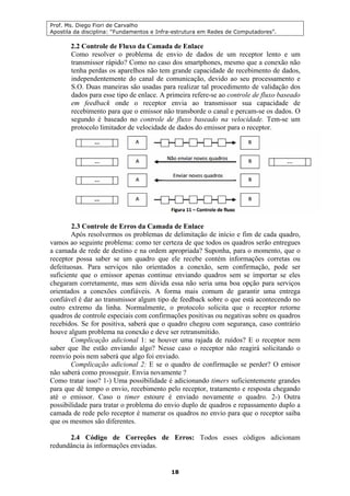 Prof. Ms. Diego Fiori de Carvalho
Apostila da disciplina: “Fundamentos e Infra-estrutura em Redes de Computadores”.
18
2.2 Controle de Fluxo da Camada de Enlace
Como resolver o problema de envio de dados de um receptor lento e um
transmissor rápido? Como no caso dos smartphones, mesmo que a conexão não
tenha perdas os aparelhos não tem grande capacidade de recebimento de dados,
independentemente do canal de comunicação, devido ao seu processamento e
S.O. Duas maneiras são usadas para realizar tal procedimento de validação dos
dados para esse tipo de enlace. A primeira refere-se ao controle de fluxo baseado
em feedback onde o receptor envia ao transmissor sua capacidade de
recebimento para que o emissor não transborde o canal e percam-se os dados. O
segundo é baseado no controle de fluxo baseado na velocidade. Tem-se um
protocolo limitador de velocidade de dados do emissor para o receptor.
2.3 Controle de Erros da Camada de Enlace
Após resolvermos os problemas de delimitação de início e fim de cada quadro,
vamos ao seguinte problema: como ter certeza de que todos os quadros serão entregues
a camada de rede de destino e na ordem apropriada? Suponha, para o momento, que o
receptor possa saber se um quadro que ele recebe contém informações corretas ou
defeituosas. Para serviços não orientados a conexão, sem confirmação, pode ser
suficiente que o emissor apenas continue enviando quadros sem se importar se eles
chegaram corretamente, mas sem dúvida essa não seria uma boa opção para serviços
orientados a conexões confiáveis. A forma mais comum de garantir uma entrega
confiável é dar ao transmissor algum tipo de feedback sobre o que está acontecendo no
outro extremo da linha. Normalmente, o protocolo solicita que o receptor retorne
quadros de controle especiais com confirmações positivas ou negativas sobre os quadros
recebidos. Se for positiva, saberá que o quadro chegou com segurança, caso contrário
houve algum problema na conexão e deve ser retransmitido.
Complicação adicional 1: se houver uma rajada de ruídos? E o receptor nem
saber que lhe estão enviando algo? Nesse caso o receptor não reagirá solicitando o
reenvio pois nem saberá que algo foi enviado.
Complicação adicional 2: E se o quadro de confirmação se perder? O emisor
não saberá como prosseguir. Envia novamente ?
Como tratar isso? 1-) Uma possibilidade é adicionando timers suficientemente grandes
para que dê tempo o envio, recebimento pelo receptor, tratamento e resposta chegando
até o emissor. Caso o timer estoure é enviado novamente o quadro. 2-) Outra
possibilidade para tratar o problema do envio duplo de quadros e repassamento duplo a
camada de rede pelo receptor é numerar os quadros no envio para que o receptor saiba
que os mesmos são diferentes.
2.4 Código de Correções de Erros: Todos esses códigos adicionam
redundância às informações enviadas.
 